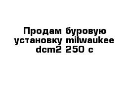  Продам буровую установку milwaukee dcm2-250 c